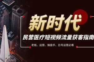（7960期）民营医疗-短视频流量获客必备指南，老板、运营、操盘手、白号运营必看