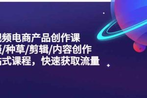 （5377期）短视频电商产品创作课，拍摄/种草/剪辑/内容创作/一站式课程 快速获取流量