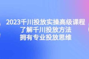 （4667期）2023千川投放实操高级课程：了解千川投放方法，拥有专业投放思维