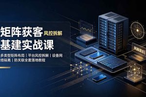 (19319期)矩阵获客基建实战课:多类型矩阵布局|平台风控拆解|设备网络隔离|防关联全套落地教程